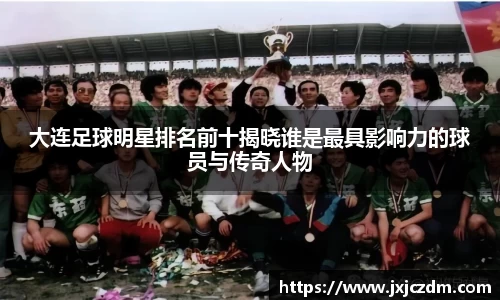 大连足球明星排名前十揭晓谁是最具影响力的球员与传奇人物